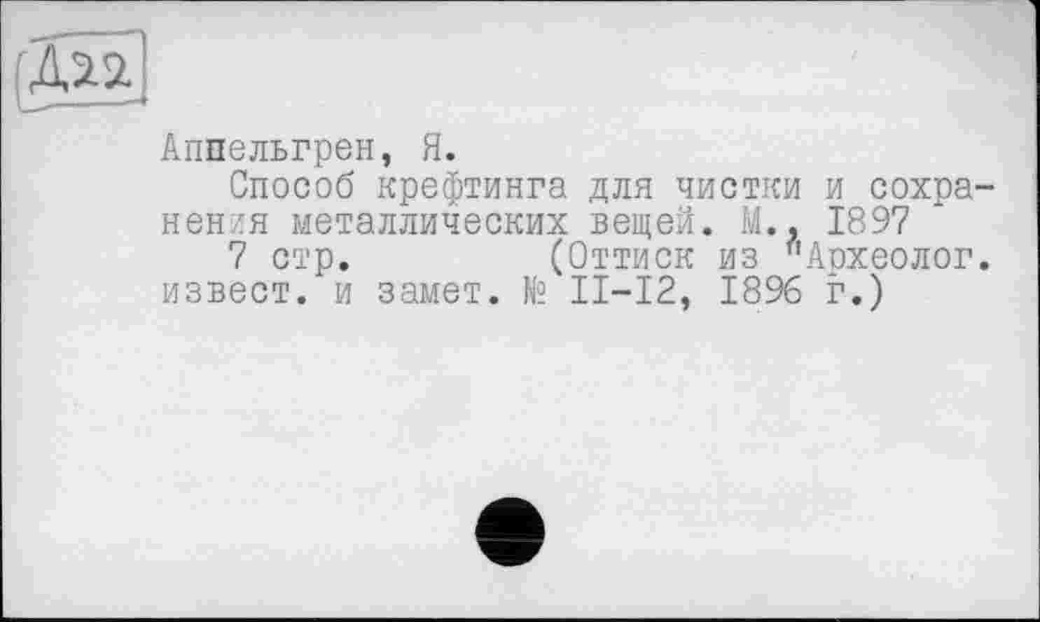 ﻿Аппельгрен, Я.
Способ крефтинга для чистки и сохранения металлических вещей. М.. 1897
7 стр.	(Оттиск из "Археолог,
изъест, и замет. № II—12, 1896 г.)